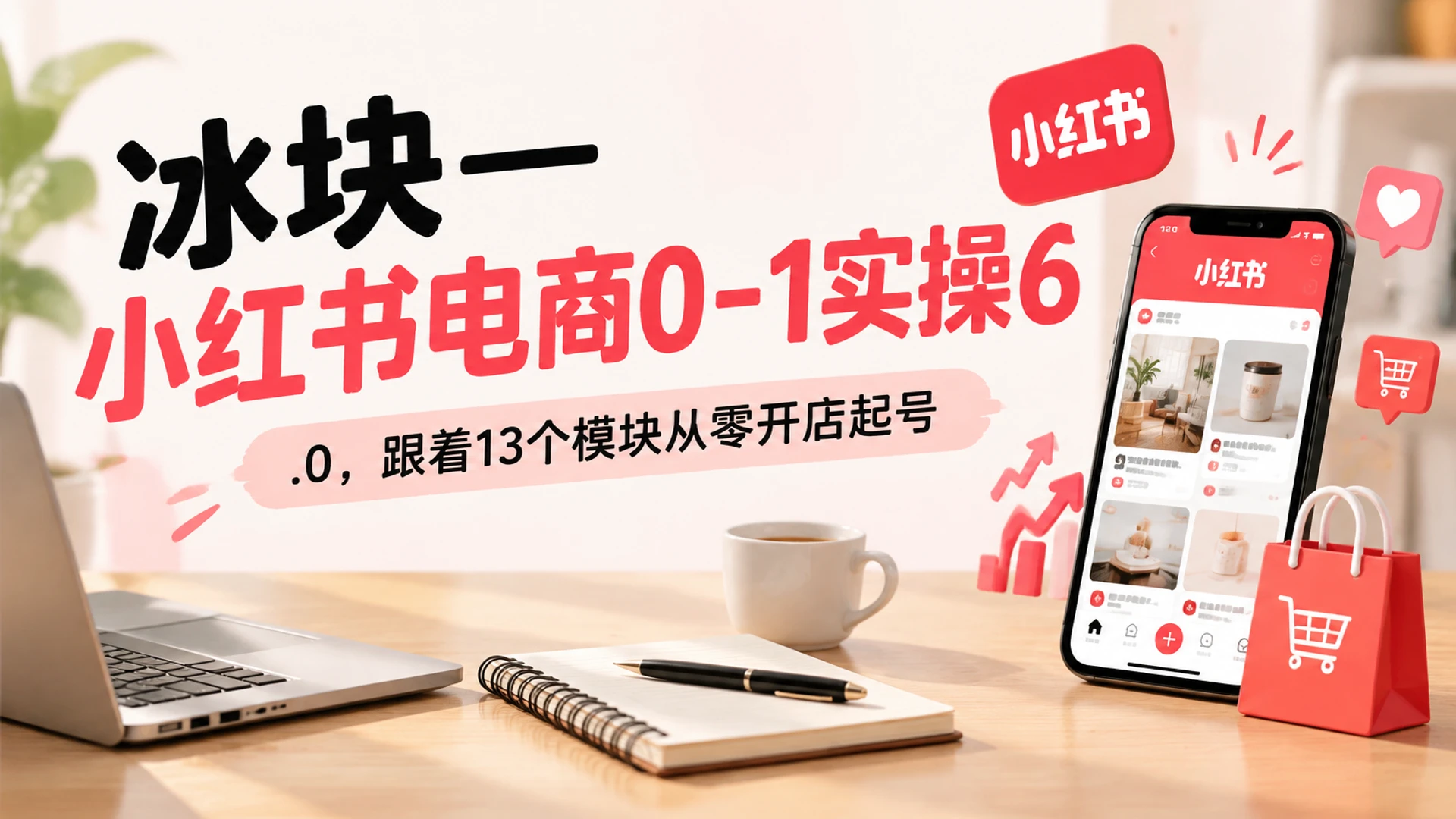 【精】冰块小红书电商0-1实操6.0拆解全章节结构，吃透种草笔记制作与7天起号落地计划